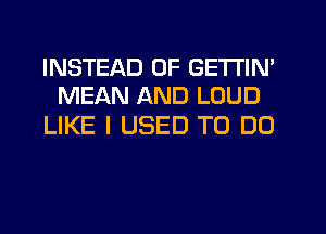 INSTEAD OF GETTIN'
MEAN AND LOUD

LIKE I USED TO DO