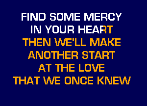 FIND SOME MERCY
IN YOUR HEART
THEN WE'LL MAKE
IANOTHER START
AT THE LOVE
THAT WE ONCE KNEW
