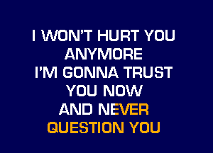 I WON'T HURT YOU
ANYMORE
I'M GONNA TRUST

YOU NOW
AND NEVER
QUESTION YOU