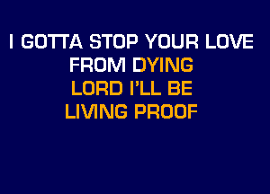 I GOTTA STOP YOUR LOVE
FROM DYING
LORD I'LL BE

LIVING PROOF