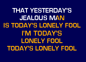 THAT YESTERDAY'S
JEALOUS MAN
IS TODAWS LONELY FOOL

FM TODAY'S
LONELY FOOL
TODAY'S LONELY FOOL