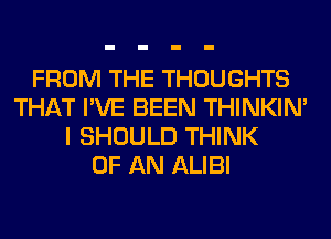 FROM THE THOUGHTS
THAT I'VE BEEN THINKIM
I SHOULD THINK
OF AN ALIBI