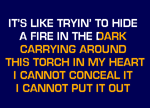 ITS LIKE TRYIN' T0 HIDE
A FIRE IN THE DARK
CARRYING AROUND

THIS TORCH IN MY HEART
I CANNOT CONCEAL IT
I CANNOT PUT IT OUT