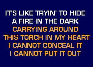 ITS LIKE TRYIN' T0 HIDE
A FIRE IN THE DARK
CARRYING AROUND

THIS TORCH IN MY HEART
I CANNOT CONCEAL IT
I CANNOT PUT IT OUT