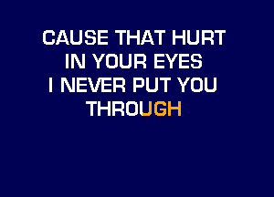 CAUSETHATHURT
IN YOUR EYES
I NEVER PUT YOU

THROUGH