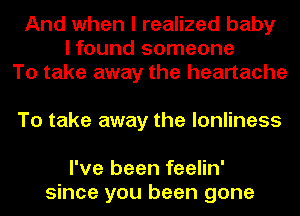 And when I realized baby
I found someone
To take away the heartache

To take away the lonliness

I've been feelin'
since you been gone