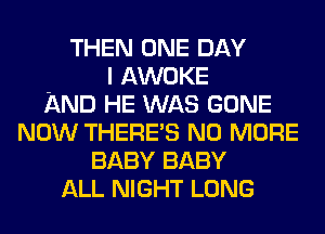 THEN ONE DAY
I AWOKE
AND HE WAS GONE
NOW THERES NO MORE
BABY BABY
ALL NIGHT LONG