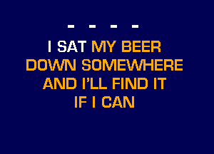I SAT MY BEER
DOWN SOMEWHERE

AND I'LL FIND IT
IF I CAN