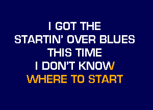 I GOT THE
STARTIM OVER BLUES
THIS TIME
I DON'T KNOW
WHERE TO START