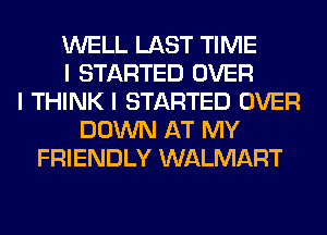 WELL LAST TIME
I STARTED OVER
I THINK I STARTED OVER
DOWN AT MY
FRIENDLY WALMART