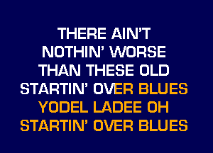 THERE AIN'T
NOTHIN' WORSE
THAN THESE OLD

STARTIM OVER BLUES
YODEL LADEE 0H
STARTIM OVER BLUES