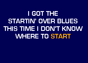 I GOT THE
STARTIM OVER BLUES
THIS TIME I DON'T KNOW
WHERE TO START
