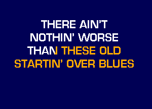 THERE AIN'T
NOTHIN' WORSE
THAN THESE OLD

STARTIM OVER BLUES