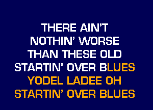 THERE AIN'T
NOTHIN' WORSE
THAN THESE OLD

STARTIM OVER BLUES
YODEL LADEE 0H
STARTIM OVER BLUES