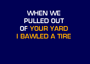 WHEN WE
PULLED OUT
OF YOUR YARD

I BAWLED A TIRE