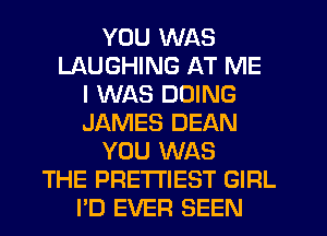 YOU WAS
LAUGHING AT ME
I WAS DOING
JAMES DEAN
YOU WAS
THE PRETTIEST GIRL
PD EVER SEEN