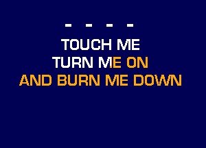TOUCH ME
TURN ME ON

AND BURN ME DOWN