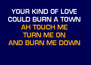 YOUR KIND OF LOVE
COULD BURN A TOWN
AH TOUCH ME
TURN ME ON
AND BURN ME DOWN