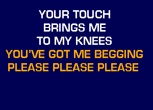 YOUR TOUCH
BRINGS ME
TO MY KNEES
YOU'VE GOT ME BEGGING
PLEASE PLEASE PLEASE