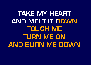 TAKE MY HEART
AND MELT IT DOWN
TOUCH ME
TURN ME ON
AND BURN ME DOWN