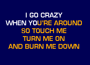 I GO CRAZY
WHEN YOU'RE AROUND
SO TOUCH ME
TURN ME ON
AND BURN ME DOWN