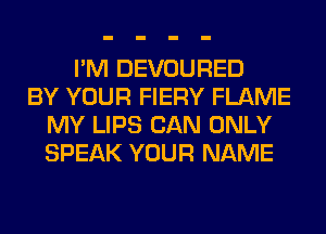 I'M DEVOURED
BY YOUR FIERY FLAME
MY LIPS CAN ONLY
SPEAK YOUR NAME