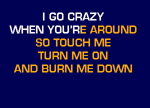 I GO CRAZY
WHEN YOU'RE AROUND
SO TOUCH ME
TURN ME ON
AND BURN ME DOWN