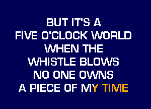 BUT ITS A
FIVE UCLUCK WORLD
WHEN THE
WHISTLE BLOWS
NO ONE OWNS
A PIECE OF MY TIME