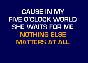 CAUSE IN MY
FIVE O'CLDCK WORLD
SHE WAITS FOR ME
NOTHING ELSE
MATTERS AT ALL
