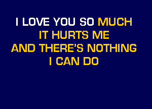 I LOVE YOU SO MUCH
IT HURTS ME
AND THERE'S NOTHING

I CAN DO