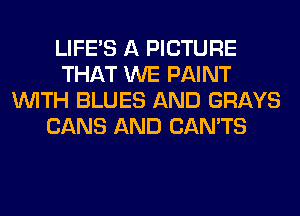 LIFE'S A PICTURE
THAT WE PAINT
WITH BLUES AND GRAYS
CANS AND CAN'TS