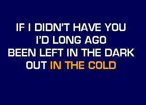 IF I DIDN'T HAVE YOU
I'D LONG AGO
BEEN LEFT IN THE DARK
OUT IN THE COLD