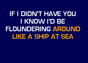 IF I DIDN'T HAVE YOU
I KNOW I'D BE
FLOUNDERING AROUND
LIKE A SHIP AT SEA