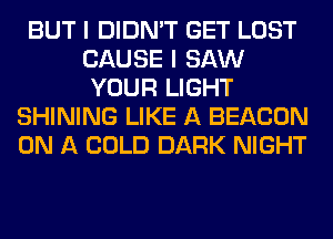 BUT I DIDN'T GET LOST
CAUSE I SAW
YOUR LIGHT
SHINING LIKE A BEACON
ON A COLD DARK NIGHT