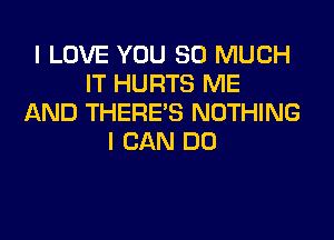 I LOVE YOU SO MUCH
IT HURTS ME
AND THERE'S NOTHING

I CAN DO