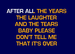 AFTER ALL THE YEARS
THE LAUGHTER
AND THE TEARS

BABY PLEASE
DON'T TELL ME
THAT ITS OVER