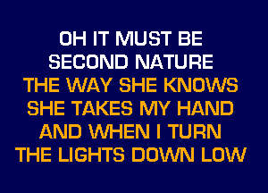 0H IT MUST BE
SECOND NATURE
THE WAY SHE KNOWS
SHE TAKES MY HAND
AND WHEN I TURN
THE LIGHTS DOWN LOW