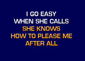 I GO EASY
WHEN SHE CALLS
SHE KNOWS

HOW TO PLEASE ME
AFTER ALL
