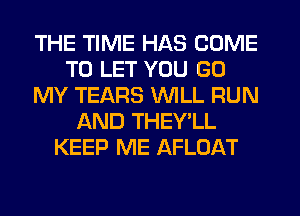 THE TIME HAS COME
TO LET YOU GO
MY TEARS WILL RUN
AND THEY'LL
KEEP ME AFLOAT