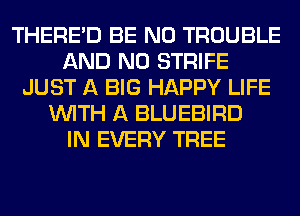 THERE'D BE N0 TROUBLE
AND NO STRIFE
JUST A BIG HAPPY LIFE
WITH A BLUEBIRD
IN EVERY TREE