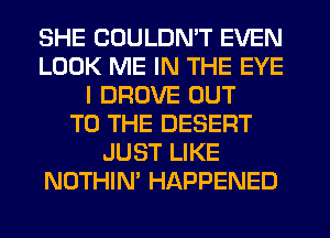 SHE COULDN'T EVEN
LOOK ME IN THE EYE
I DROVE OUT
TO THE DESERT
JUST LIKE
NOTHIN' HAPPENED