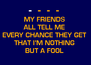MY FRIENDS
ALL TELL ME
EVERY CHANCE THEY GET
THAT I'M NOTHING
BUT A FOOL