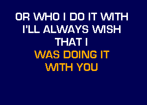 0R WHO I DO IT WITH
PLL ALWAYS VUISH
THAT I

WAS DOING IT
WITH YOU