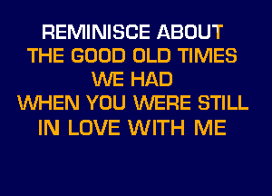 REMINISCE ABOUT
THE GOOD OLD TIMES
WE HAD
WHEN YOU WERE STILL

IN LOVE WITH ME