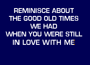 REMINISCE ABOUT
THE GOOD OLD TIMES
WE HAD
WHEN YOU WERE STILL

IN LOVE WITH ME