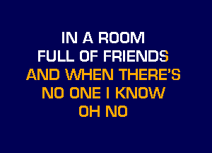 IN A ROOM
FULL OF FRIENDS
AND WHEN THERE'S
NO ONE I KNOW
OH NO