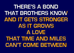 THERE'S A BOND
THAT BROTHERS KNOW
AND IT GETS STRONGER

AS IT GROWS
A LOVE
THAT TIME AND MILES
CAN'T COME BETWEEN