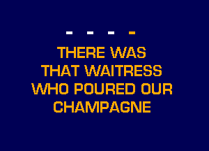 THERE WAS
THAT WAITRESS

WHO POURED OUR
CHAMPAGNE