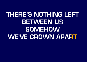 THERE'S NOTHING LEFT
BETWEEN US
SOMEHOW
WE'VE GROWN APART