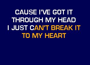 CAUSE I'VE GOT IT
THROUGH MY HEAD
I JUST CAN'T BREAK IT
TO MY HEART